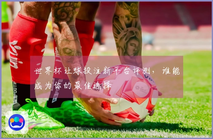 世界杯让球投注新平台评测，谁能成为你的最佳选择